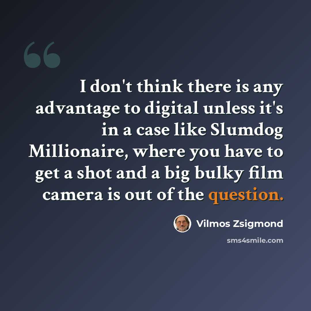 “I don't think there is any advantage to digital unless it's in a case like Slumdog Millionaire, where you have to get a shot and a big bulky film camera is out of the question.” quote by Vilmos Zsigmond