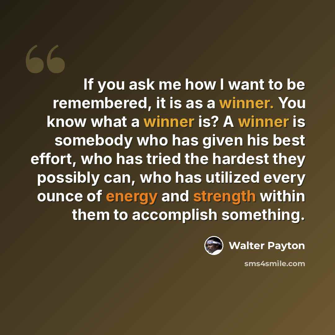 “If you ask me how I want to be remembered, it is as a winner. You know what a winner is? A winner is somebody who has given his best effort, who has tried the hardest they possibly can, who has utilized every ounce of energy and strength within them to accomplish something.” quote by Walter Payton
