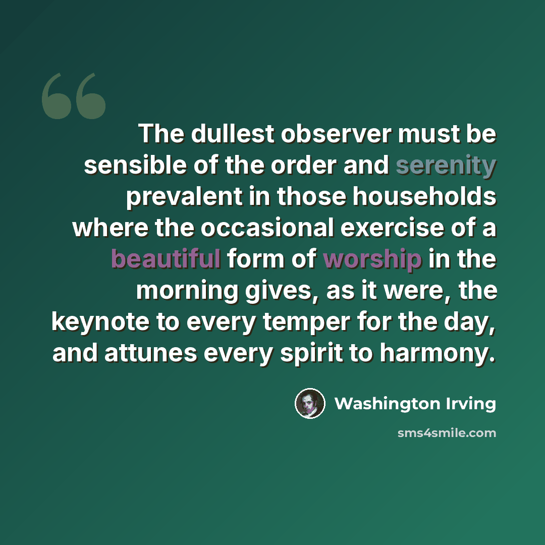 “The dullest observer must be sensible of the order and serenity prevalent in those households where the occasional exercise of a beautiful form of worship in the morning gives, as it were, the keynote to every temper for the day, and attunes every spirit to harmony.” quote by Washington Irving