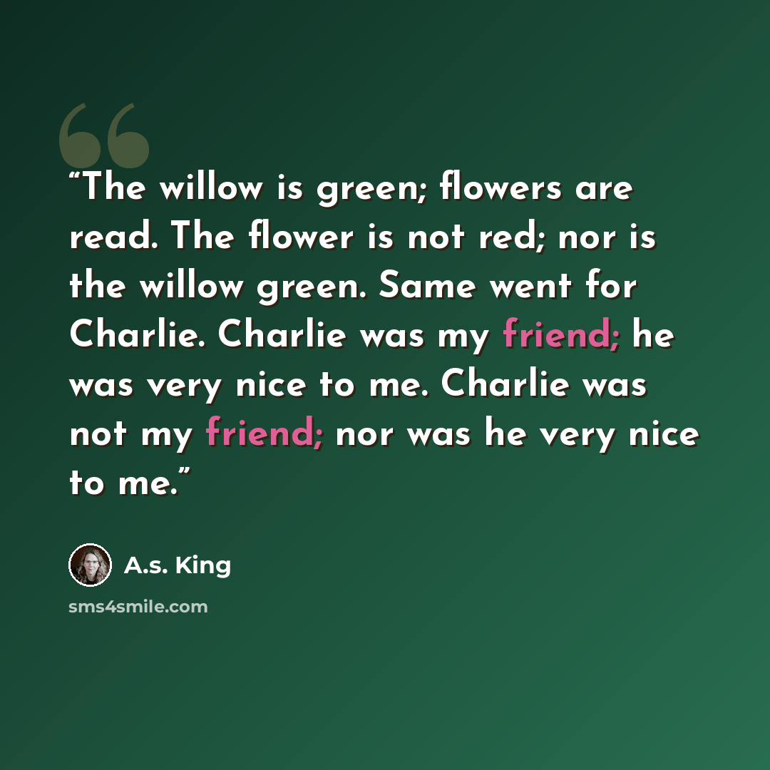 “The willow is green; flowers are read. The flower is not red; nor is the willow green. Same went for Charlie. Charlie was my friend; he was very nice to me. Charlie was not my friend; nor was he very nice to me.” quote by A.S. King