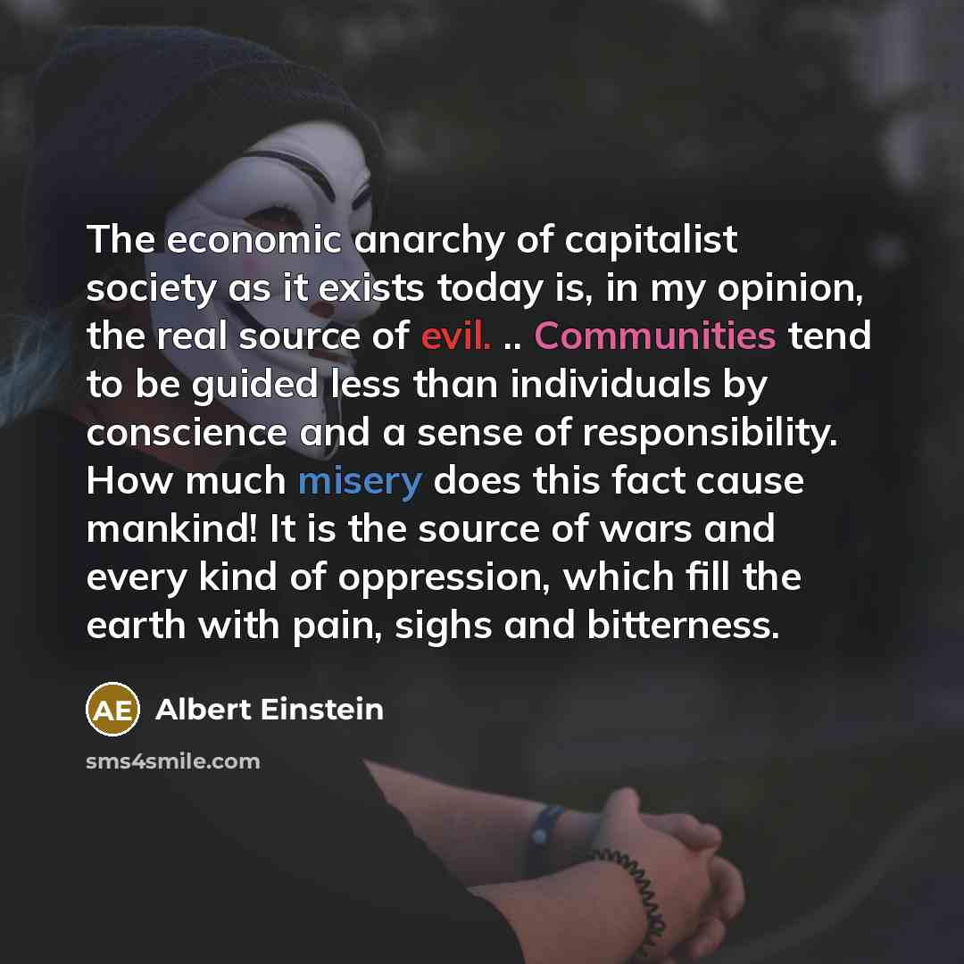 “The economic anarchy of capitalist society as it exists today is, in my opinion, the real source of evil. .. Communities tend to be guided less than individuals by conscience and a sense of responsibility. How much misery does this fact cause mankind! It is the source of wars and every kind of…” quote by Albert Einstein