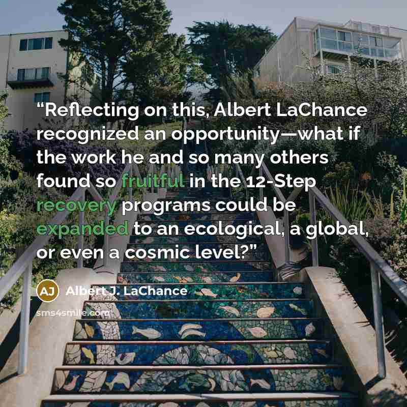 “Reflecting on this, Albert LaChance recognized an opportunity—what if the work he and so many others found so fruitful in the 12-Step recovery programs could be expanded to an ecological, a global, or even a cosmic level?” quote by Albert J. LaChance