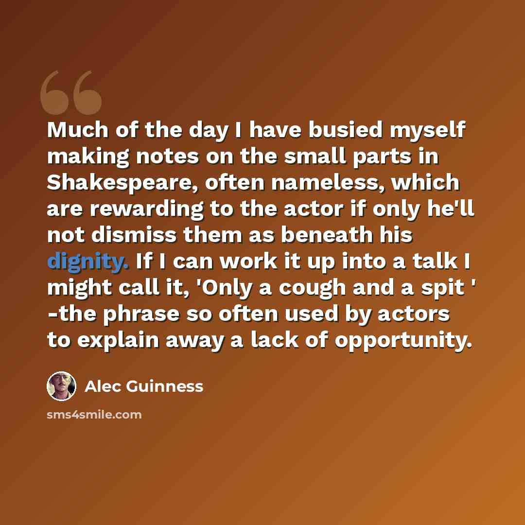 “Much of the day I have busied myself making notes on the small parts in Shakespeare, often nameless, which are rewarding to the actor if only he'll not dismiss them as beneath his dignity. If I can work it up into a talk I might call it, 'Only a cough and a spit ' -the phrase so often used by…” quote by Alec Guinness