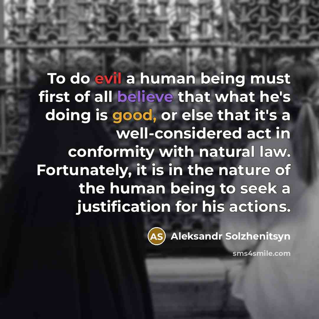“To do evil a human being must first of all believe that what he's doing is good, or else that it's a well-considered act in conformity with natural law. Fortunately, it is in the nature of the human being to seek a justification for his actions.” quote by Aleksandr Solzhenitsyn