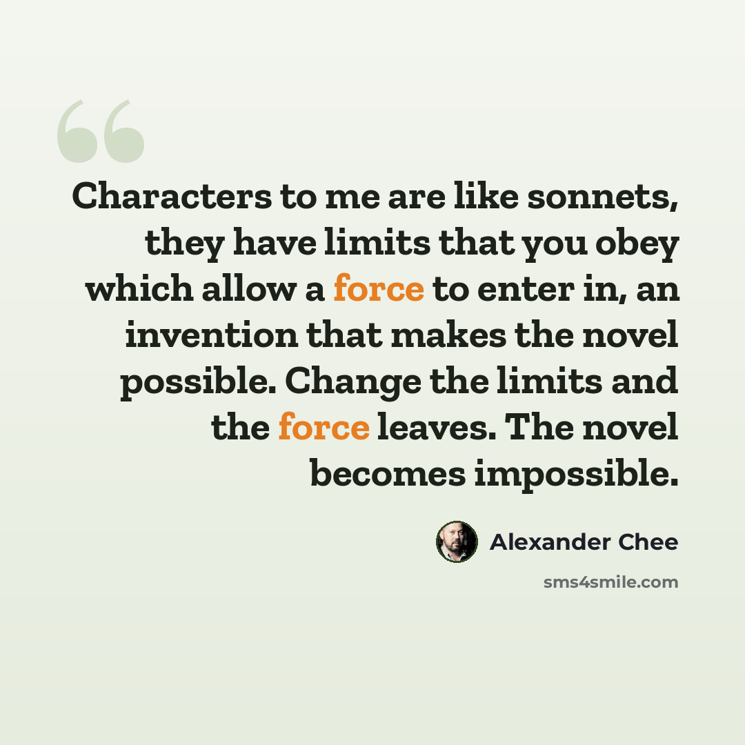 “Characters to me are like sonnets, they have limits that you obey which allow a force to enter in, an invention that makes the novel possible. Change the limits and the force leaves. The novel becomes impossible.” quote by Alexander Chee