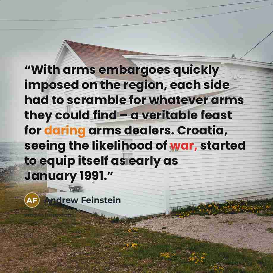 “With arms embargoes quickly imposed on the region, each side had to scramble for whatever arms they could find – a veritable feast for daring arms dealers. Croatia, seeing the likelihood of war, started to equip itself as early as January 1991.” quote by Andrew Feinstein