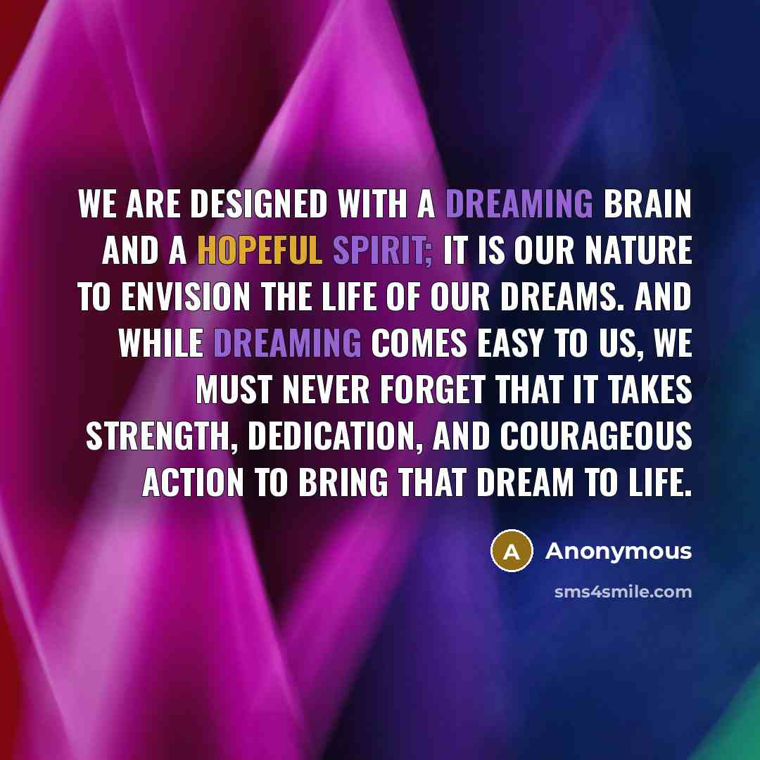 “We are designed with a dreaming brain and a hopeful spirit; it is our nature to envision the life of our dreams. And while dreaming comes easy to us, we must never forget that it takes strength, dedication, and courageous action to bring that dream to life.” quote by Anonymous