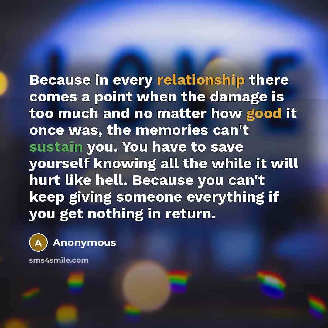 “Because in every relationship there comes a point when the damage is too much and no matter how good it once was, the memories can't sustain you. You have to save yourself knowing all the while it will hurt like hell. Because you can't keep giving someone everything if you get nothing in return.” quote by Anonymous