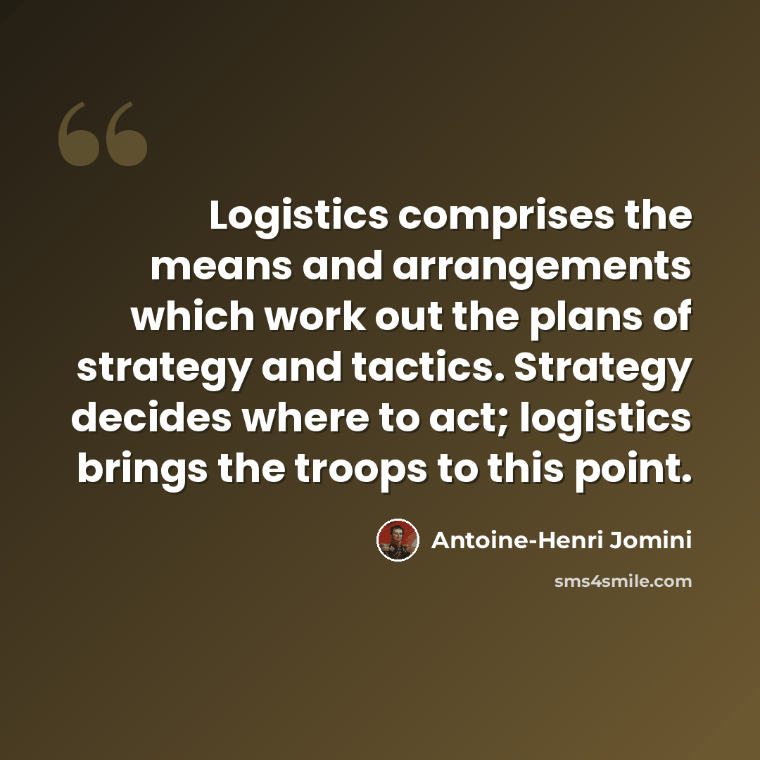 “Logistics comprises the means and arrangements which work out the plans of strategy and tactics. Strategy decides where to act; logistics brings the troops to this point.” quote by Antoine-Henri Jomini