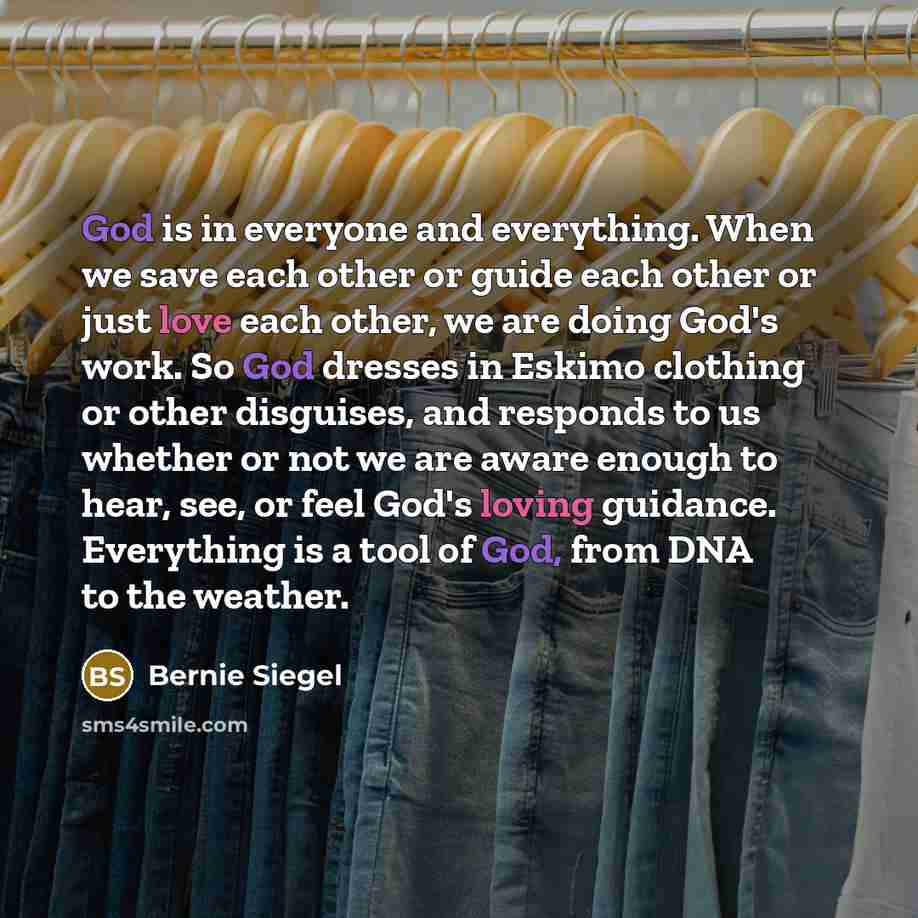 “God is in everyone and everything. When we save each other or guide each other or just love each other, we are doing God's work. So God dresses in Eskimo clothing or other disguises, and responds to us whether or not we are aware enough to hear, see, or feel God's loving guidance. Everything is a…” quote by Bernie Siegel