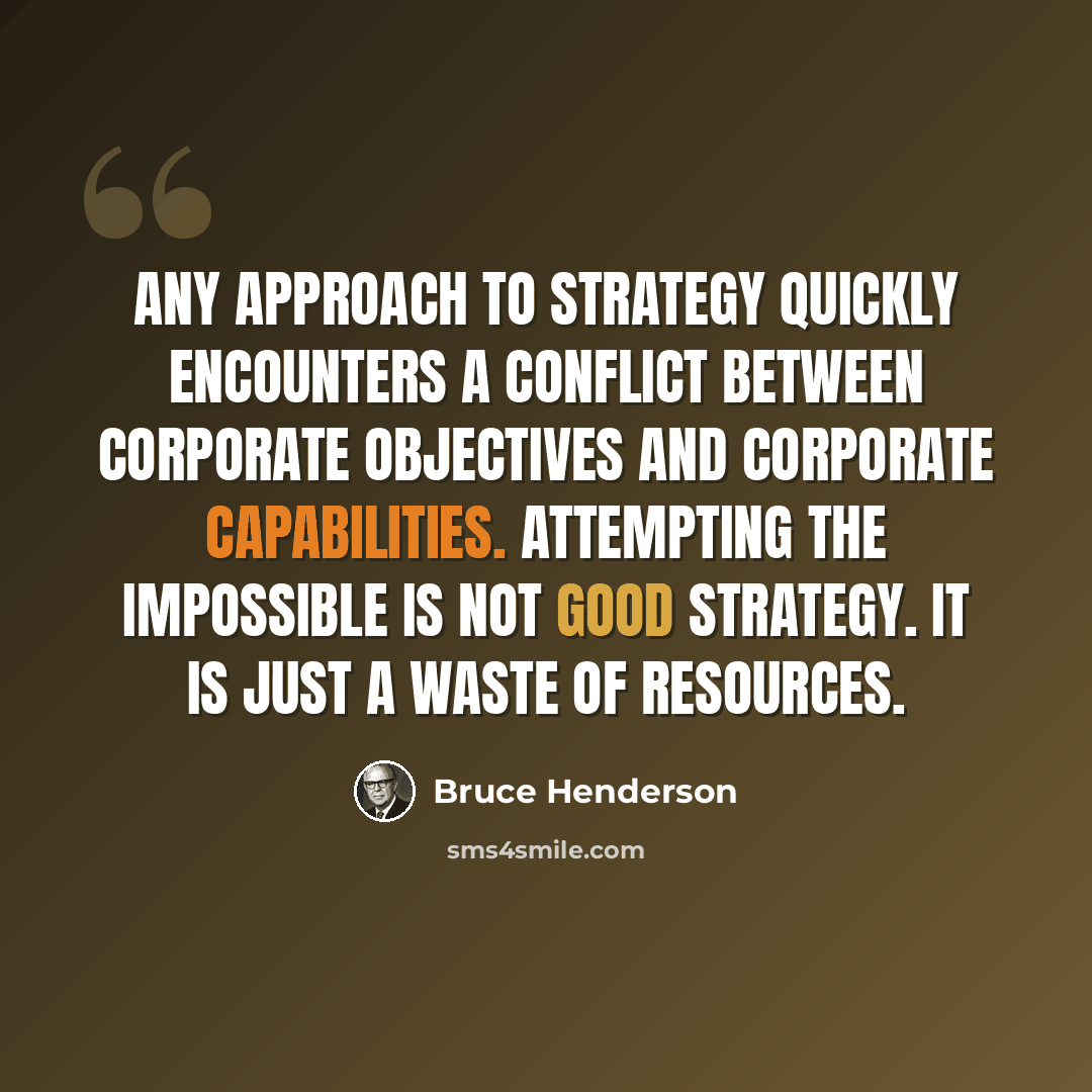 “Any approach to strategy quickly encounters a conflict between corporate objectives and corporate capabilities. Attempting the impossible is not good strategy. It is just a waste of resources.” quote by Bruce Henderson