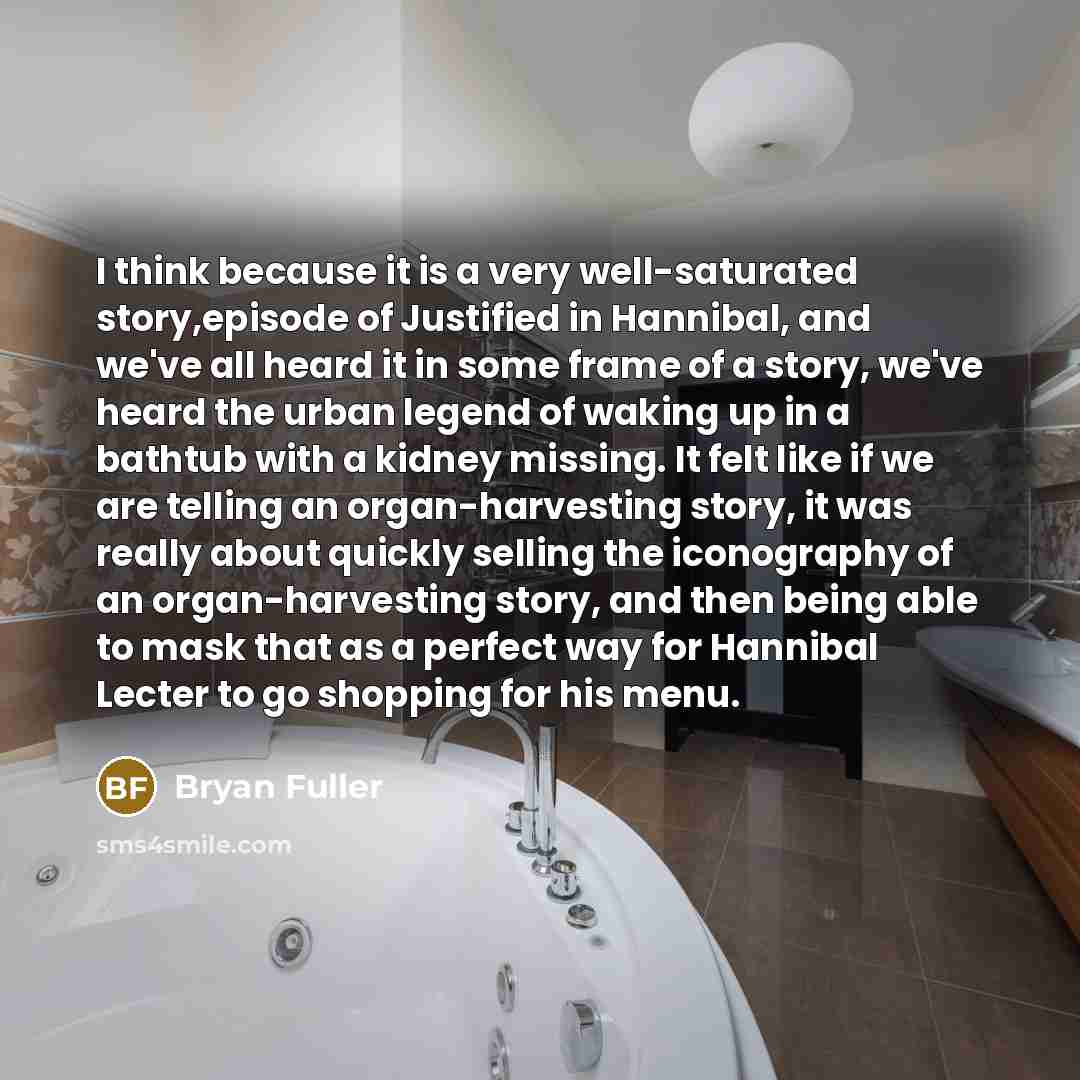 “I think because it is a very well-saturated story,episode of Justified in Hannibal, and we've all heard it in some frame of a story, we've heard the urban legend of waking up in a bathtub with a kidney missing. It felt like if we are telling an organ-harvesting story, it was really about quickly…” quote by Bryan Fuller