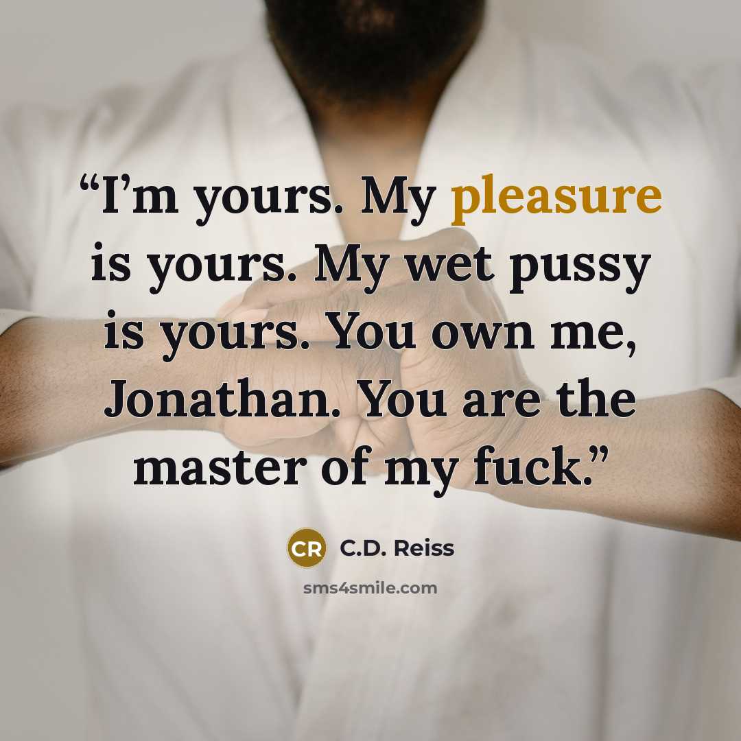 “I’m yours. My pleasure is yours. My wet pussy is yours. You own me, Jonathan. You are the master of my fuck.” quote by C.D. Reiss