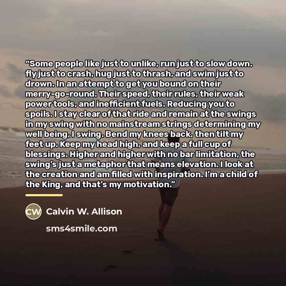“Some people like just to unlike, run just to slow down. fly just to crash, hug just to thrash, and swim just to drown. In an attempt to get you bound on their merry-go-round. Their speed, their rules, their weak power tools, and inefficient fuels. Reducing you to spoils. I stay clear of that ride…” quote by Calvin W. Allison