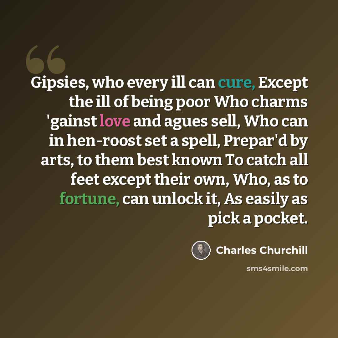 “Gipsies, who every ill can cure, Except the ill of being poor Who charms 'gainst love and agues sell, Who can in hen-roost set a spell, Prepar'd by arts, to them best known To catch all feet except their own, Who, as to fortune, can unlock it, As easily as pick a pocket.” quote by Charles Churchill