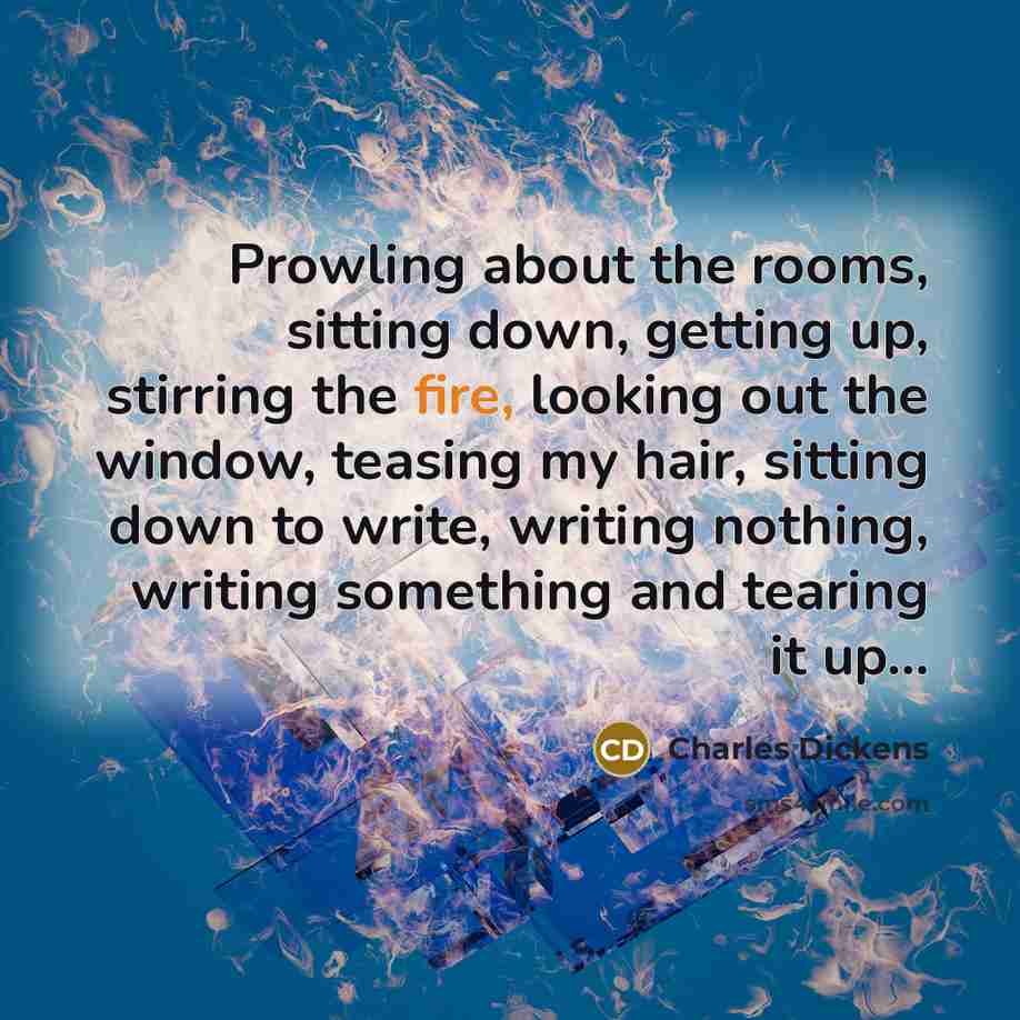 “Prowling about the rooms, sitting down, getting up, stirring the fire, looking out the window, teasing my hair, sitting down to write, writing nothing, writing something and tearing it up...” quote by Charles Dickens