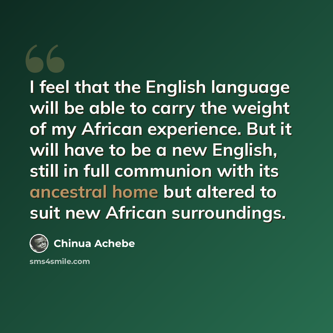 “I feel that the English language will be able to carry the weight of my African experience. But it will have to be a new English, still in full communion with its ancestral home but altered to suit new African surroundings.” quote by Chinua Achebe