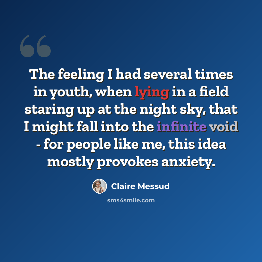 “The feeling I had several times in youth, when lying in a field staring up at the night sky, that I might fall into the infinite void - for people like me, this idea mostly provokes anxiety.” quote by Claire Messud