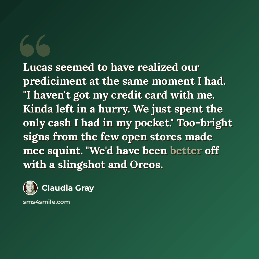 “Lucas seemed to have realized our prediciment at the same moment I had. "I haven't got my credit card with me. Kinda left in a hurry. We just spent the only cash I had in my pocket." Too-bright signs from the few open stores made mee squint. "We'd have been better off with a slingshot and Oreos.” quote by Claudia Gray