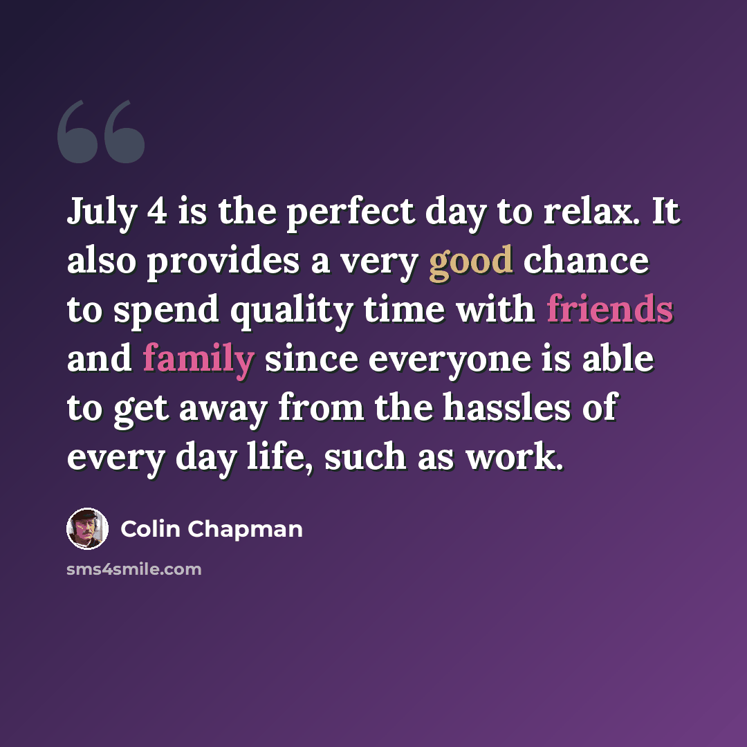 “July 4 is the perfect day to relax. It also provides a very good chance to spend quality time with friends and family since everyone is able to get away from the hassles of every day life, such as work.” quote by Colin Chapman