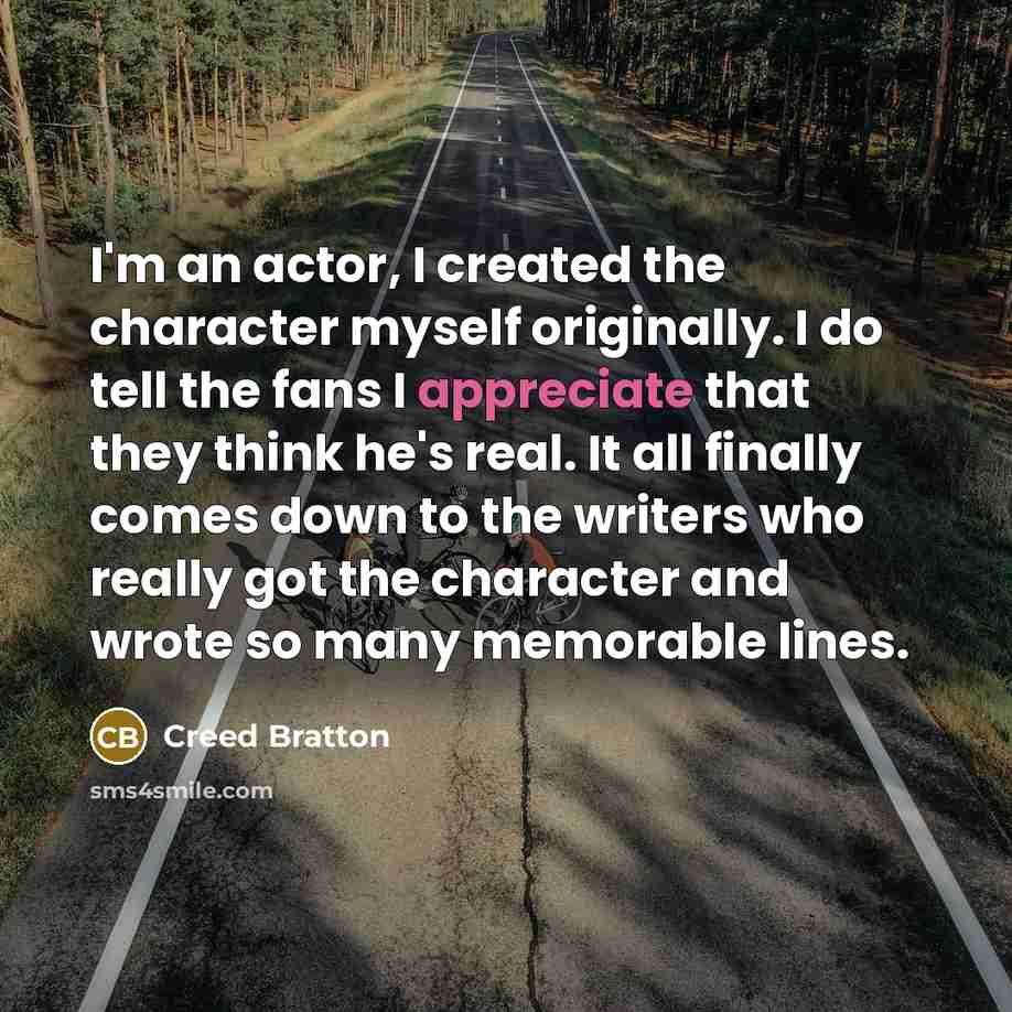 “I'm an actor, I created the character myself originally. I do tell the fans I appreciate that they think he's real. It all finally comes down to the writers who really got the character and wrote so many memorable lines.” quote by Creed Bratton