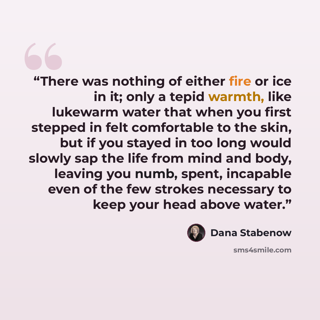“There was nothing of either fire or ice in it; only a tepid warmth, like lukewarm water that when you first stepped in felt comfortable to the skin, but if you stayed in too long would slowly sap the life from mind and body, leaving you numb, spent, incapable even of the few strokes necessary to…” quote by Dana Stabenow