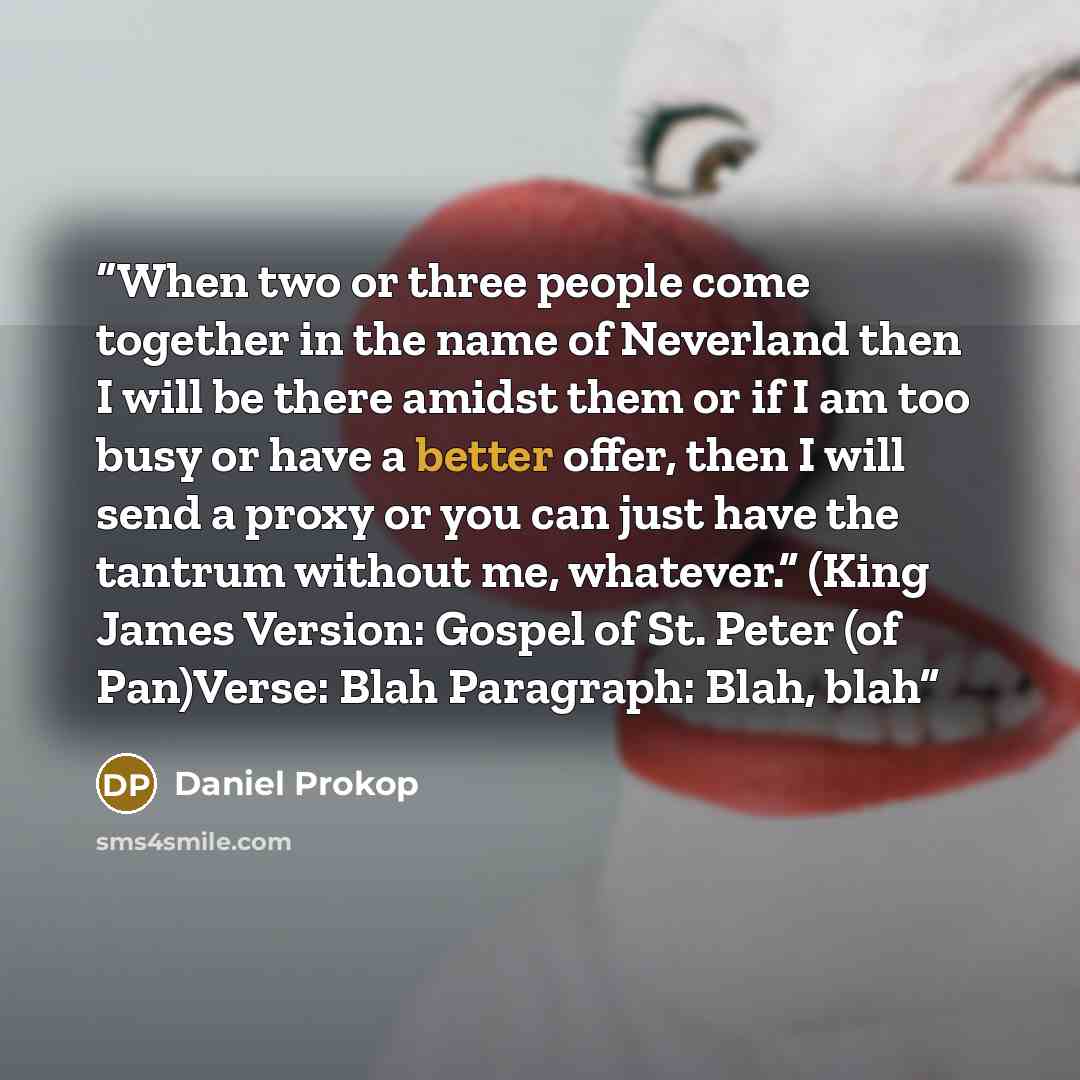“When two or three people come together in the name of Neverland then I will be there amidst them or if I am too busy or have a better offer, then I will send a proxy or you can just have the tantrum without me, whatever.” (King James Version: Gospel of St. Peter (of Pan)Verse: Blah Paragraph…” quote by Daniel Prokop