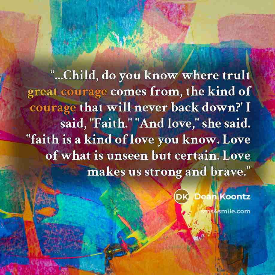 “...Child, do you know where trult great courage comes from, the kind of courage that will never back down?' I said, "Faith." "And love," she said. "faith is a kind of love you know. Love of what is unseen but certain. Love makes us strong and brave.” quote by Dean Koontz