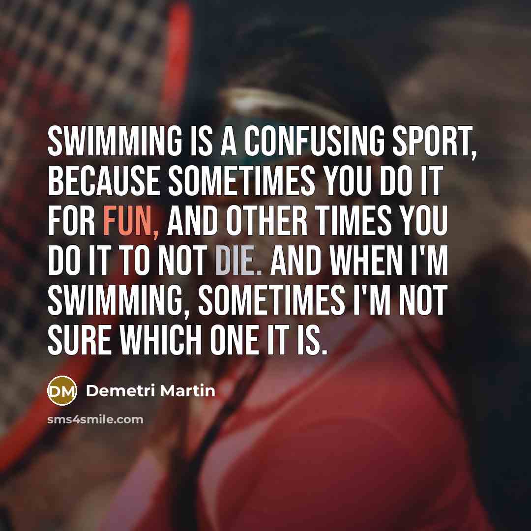 “Swimming is a confusing sport, because sometimes you do it for fun, and other times you do it to not die. And when I'm swimming, sometimes I'm not sure which one it is.” quote by Demetri Martin