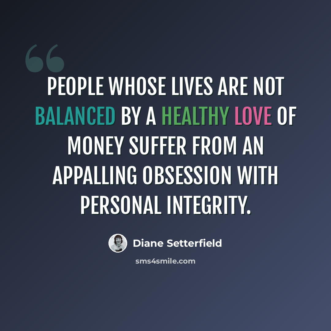 “People whose lives are not balanced by a healthy love of money suffer from an appalling obsession with personal integrity.” quote by Diane Setterfield