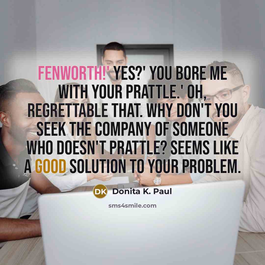 “Fenworth!' Yes?' You bore me with your prattle.' Oh, regrettable that. Why don't you seek the company of someone who doesn't prattle? Seems like a good solution to your problem.” quote by Donita K. Paul