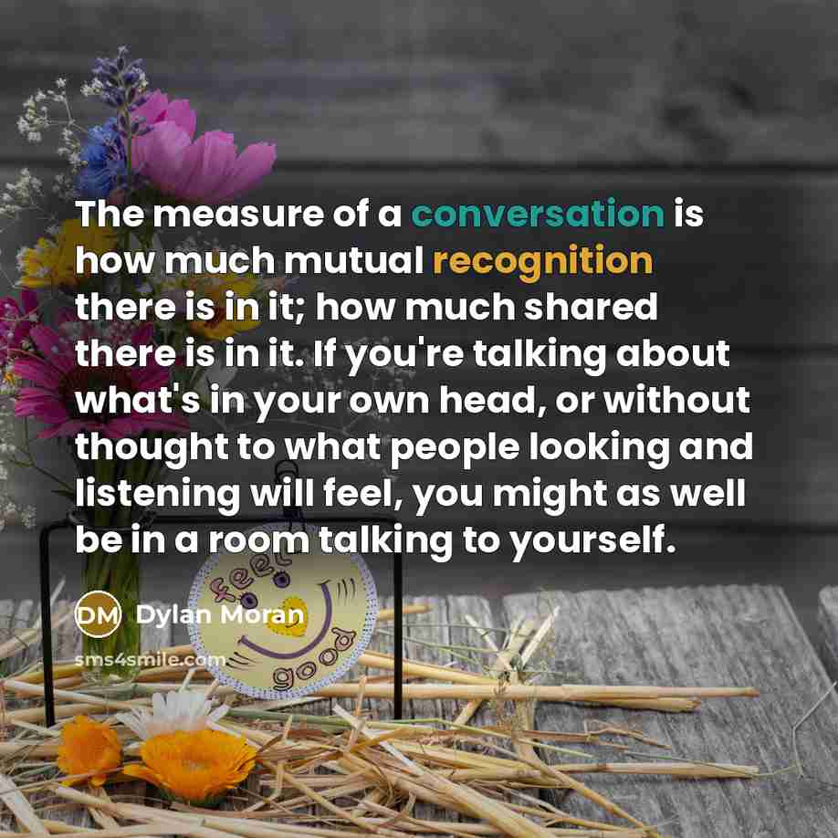 “The measure of a conversation is how much mutual recognition there is in it; how much shared there is in it. If you're talking about what's in your own head, or without thought to what people looking and listening will feel, you might as well be in a room talking to yourself.” quote by Dylan Moran