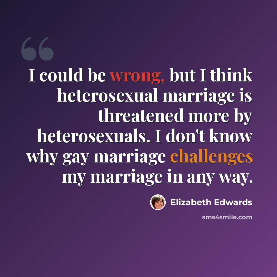 “I could be wrong, but I think heterosexual marriage is threatened more by heterosexuals. I don't know why gay marriage challenges my marriage in any way.” quote by Elizabeth Edwards