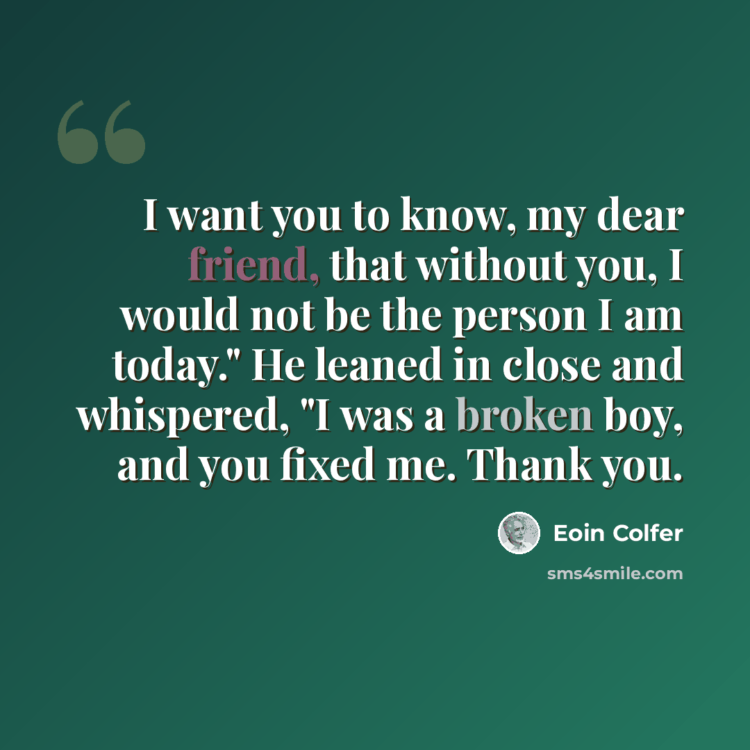 “I want you to know, my dear friend, that without you, I would not be the person I am today." He leaned in close and whispered, "I was a broken boy, and you fixed me. Thank you.” quote by Eoin Colfer