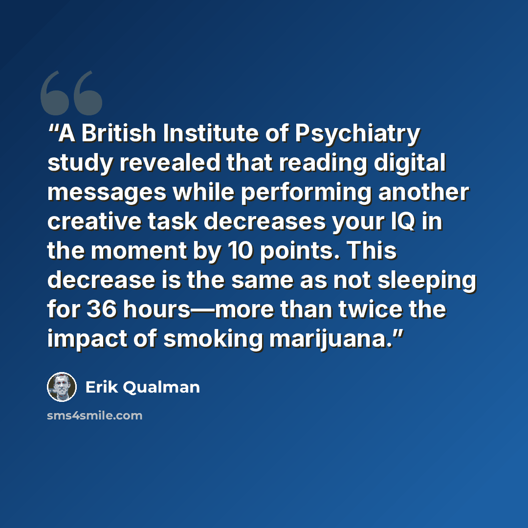 “A British Institute of Psychiatry study revealed that reading digital messages while performing another creative task decreases your IQ in the moment by 10 points. This decrease is the same as not sleeping for 36 hours—more than twice the impact of smoking marijuana.” quote by Erik Qualman