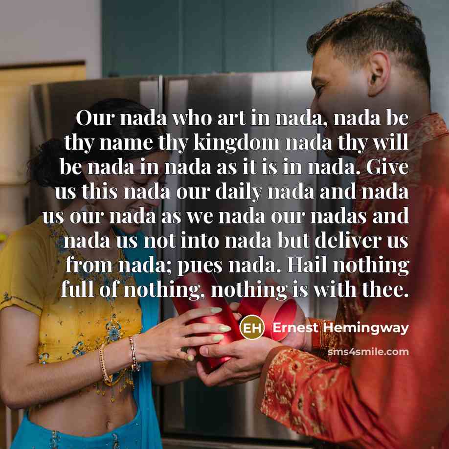 “Our nada who art in nada, nada be thy name thy kingdom nada thy will be nada in nada as it is in nada. Give us this nada our daily nada and nada us our nada as we nada our nadas and nada us not into nada but deliver us from nada; pues nada. Hail nothing full of nothing, nothing is with thee.” quote by Ernest Hemingway