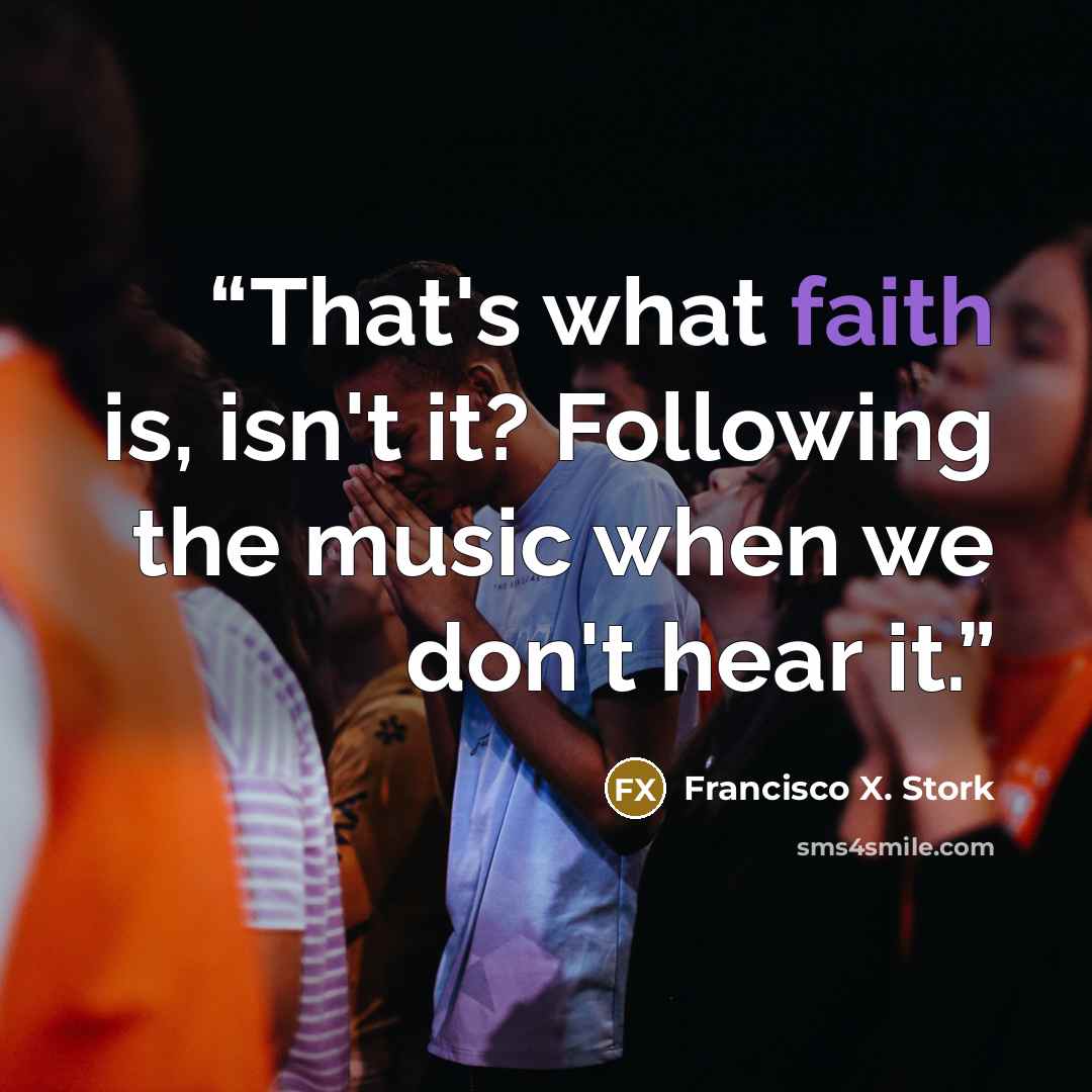 “That's what faith is, isn't it? Following the music when we don't hear it.” quote by Francisco X. Stork