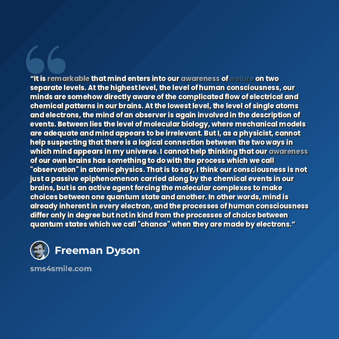 “It is remarkable that mind enters into our awareness of nature on two separate levels. At the highest level, the level of human consciousness, our minds are somehow directly aware of the complicated flow of electrical and chemical patterns in our brains. At the lowest level, the level of single…” quote by Freeman Dyson