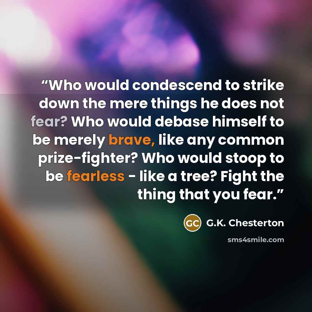 “Who would condescend to strike down the mere things he does not fear? Who would debase himself to be merely brave, like any common prize-fighter? Who would stoop to be fearless - like a tree? Fight the thing that you fear.” quote by G.K. Chesterton