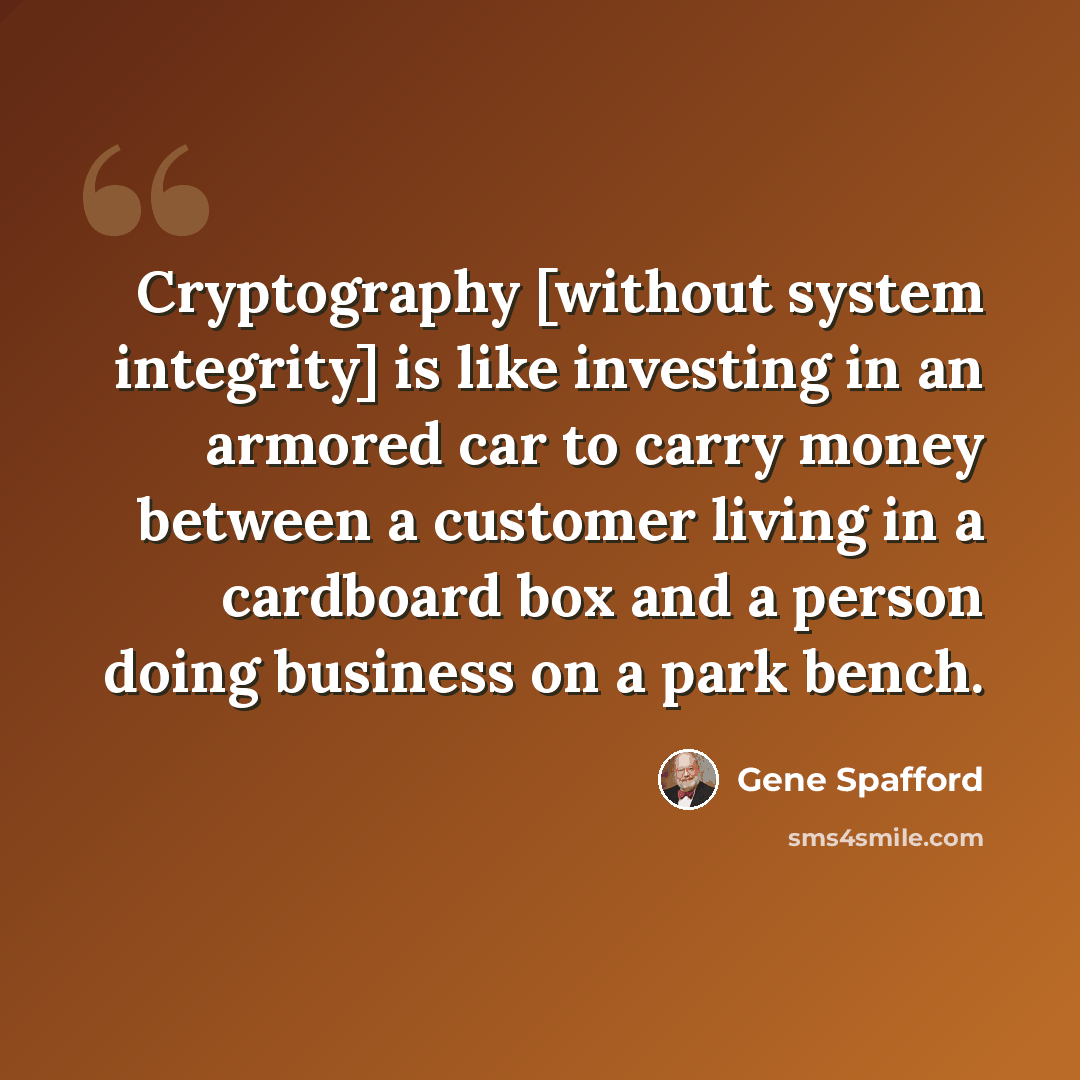 “Cryptography [without system integrity] is like investing in an armored car to carry money between a customer living in a cardboard box and a person doing business on a park bench.” quote by Gene Spafford