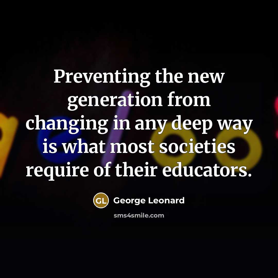 “Preventing the new generation from changing in any deep way is what most societies require of their educators.” quote by George Leonard