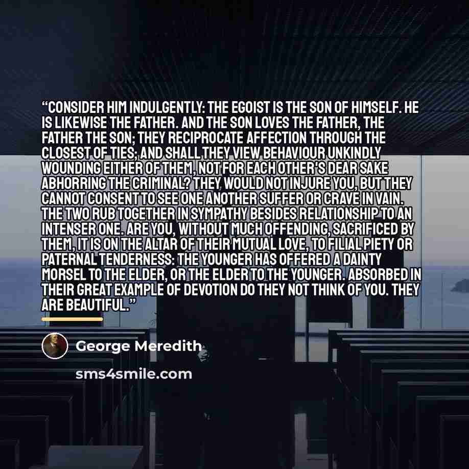 “Consider him indulgently: the Egoist is the Son of Himself. He is likewise the Father. And the son loves the father, the father the son; they reciprocate affection through the closest of ties; and shall they view behaviour unkindly wounding either of them, not for each other's dear sake abhorring…” quote by George Meredith