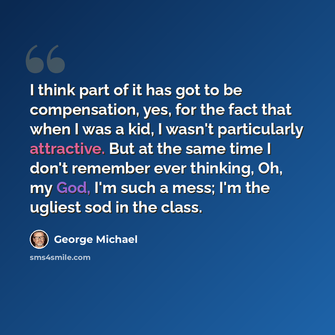 “I think part of it has got to be compensation, yes, for the fact that when I was a kid, I wasn't particularly attractive. But at the same time I don't remember ever thinking, Oh, my God, I'm such a mess; I'm the ugliest sod in the class.” quote by George Michael