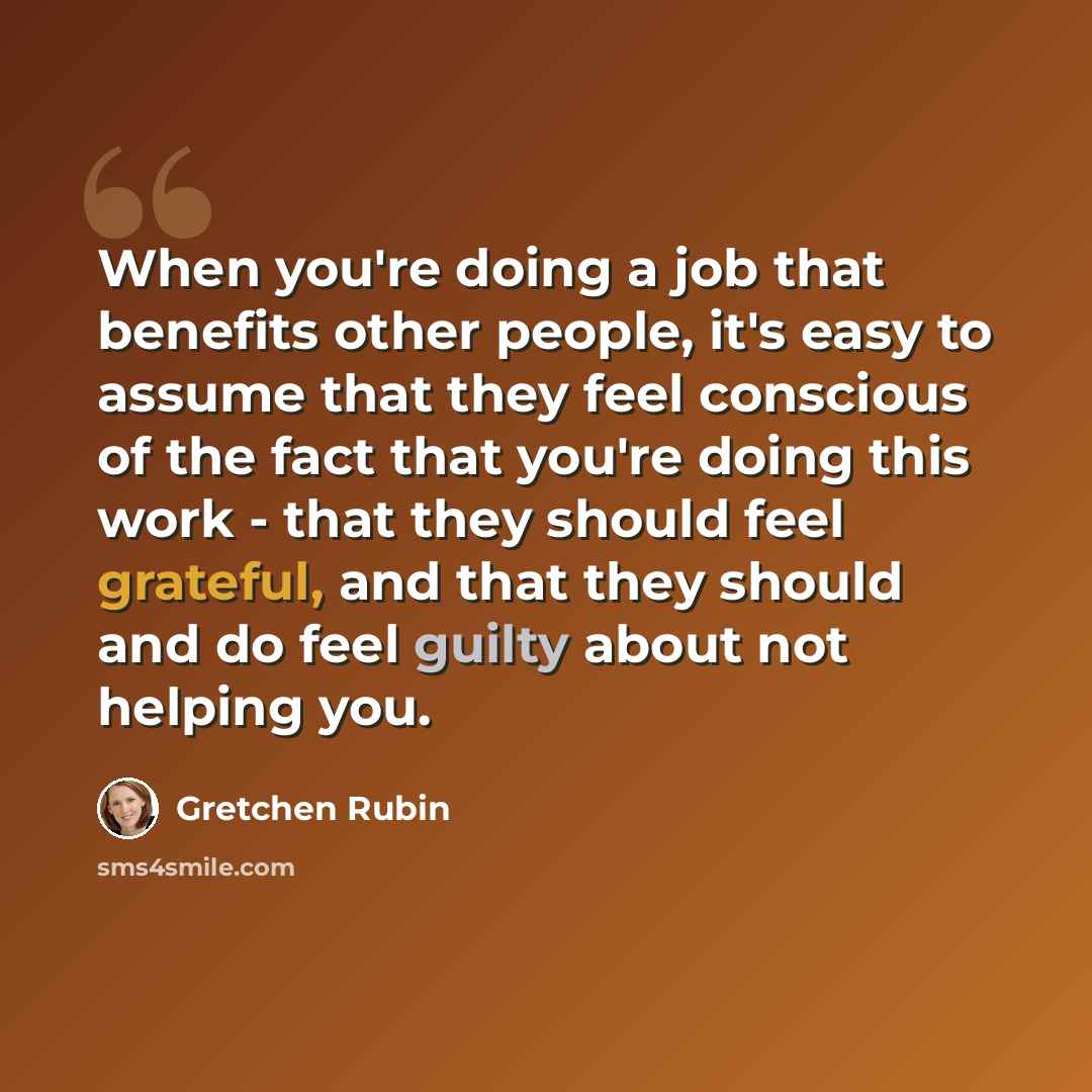 “When you're doing a job that benefits other people, it's easy to assume that they feel conscious of the fact that you're doing this work - that they should feel grateful, and that they should and do feel guilty about not helping you.” quote by Gretchen Rubin