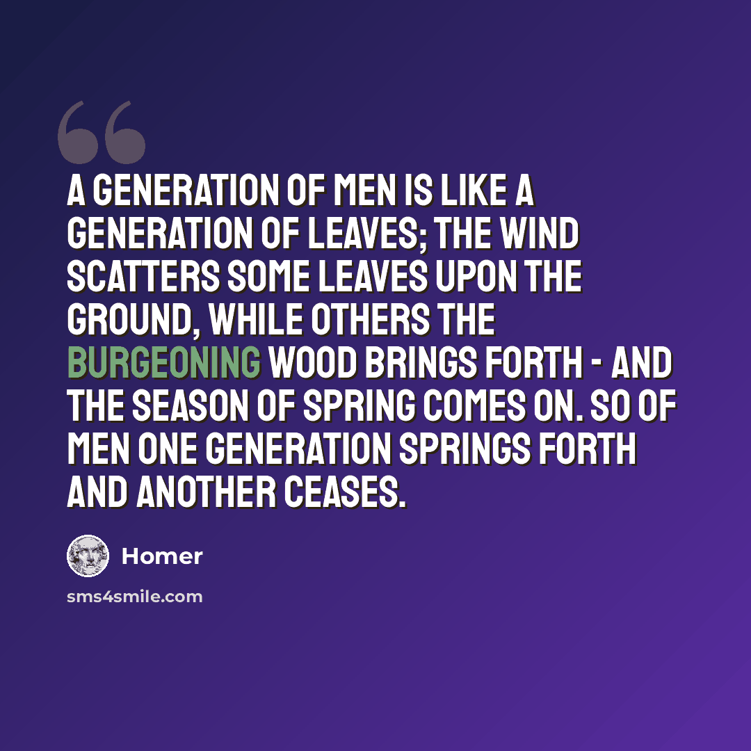 “A generation of men is like a generation of leaves; the wind scatters some leaves upon the ground, while others the burgeoning wood brings forth - and the season of spring comes on. So of men one generation springs forth and another ceases.” quote by Homer
