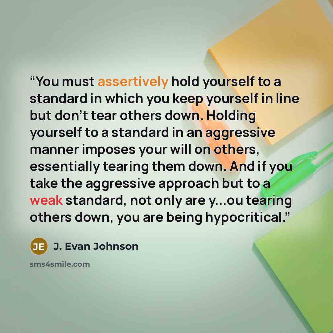 “You must assertively hold yourself to a standard in which you keep yourself in line but don't tear others down. Holding yourself to a standard in an aggressive manner imposes your will on others, essentially tearing them down. And if you take the aggressive approach but to a weak standard, not…” quote by J. Evan Johnson