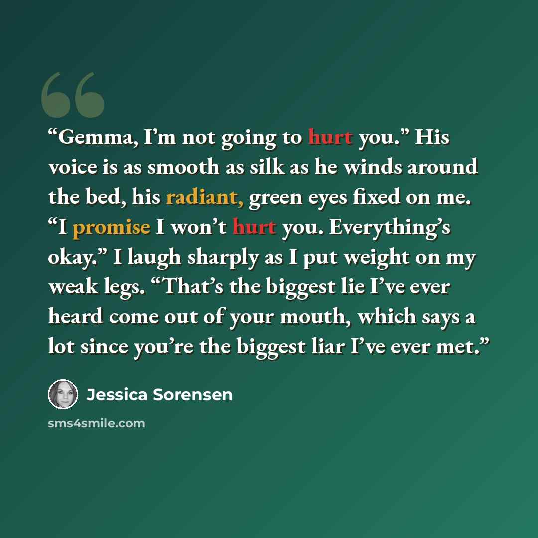 “Gemma, I’m not going to hurt you.” His voice is as smooth as silk as he winds around the bed, his radiant, green eyes fixed on me. “I promise I won’t hurt you. Everything’s okay.” I laugh sharply as I put weight on my weak legs. “That’s the biggest lie I’ve ever heard come out of your mouth, which…” quote by jessica sorensen