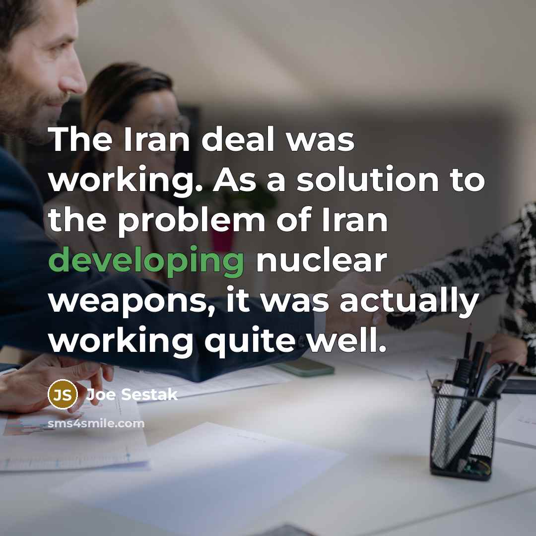 “The Iran deal was working. As a solution to the problem of Iran developing nuclear weapons, it was actually working quite well.” quote by Joe Sestak
