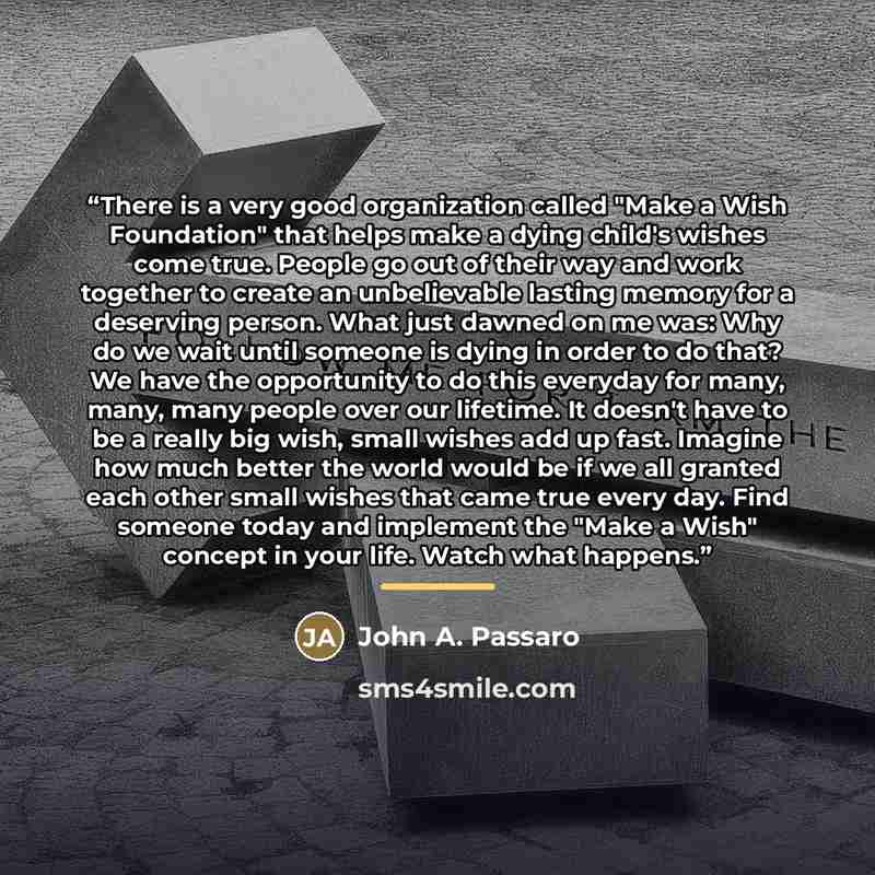“There is a very good organization called "Make a Wish Foundation" that helps make a dying child's wishes come true. People go out of their way and work together to create an unbelievable lasting memory for a deserving person. What just dawned on me was: Why do we wait until someone is dying in…” quote by John A. Passaro