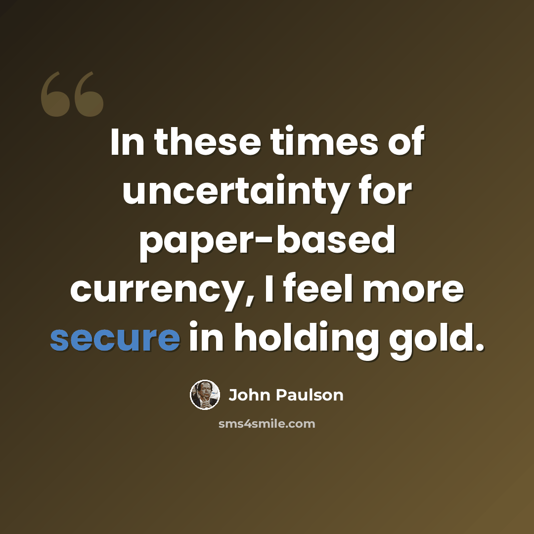 “In these times of uncertainty for paper-based currency, I feel more secure in holding gold.” quote by John Paulson